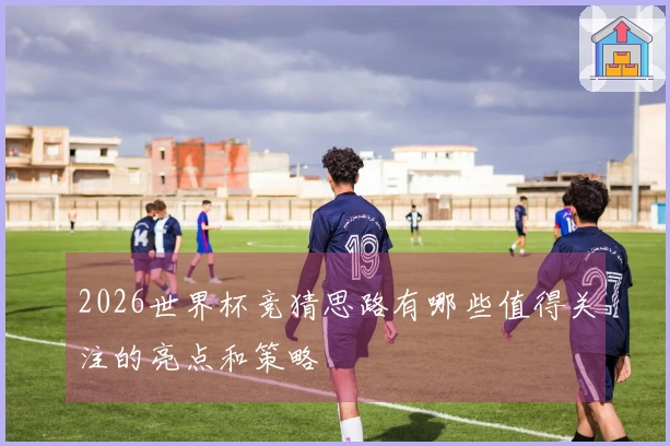 2026世界杯竞猜思路有哪些值得关注的亮点和策略